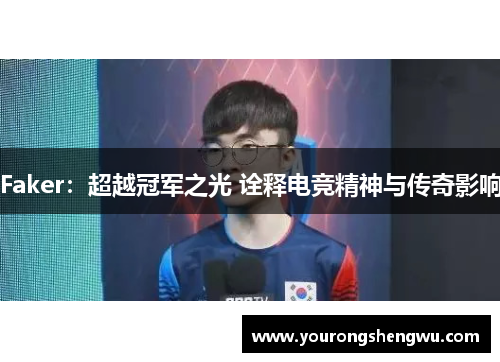 Faker：超越冠军之光 诠释电竞精神与传奇影响